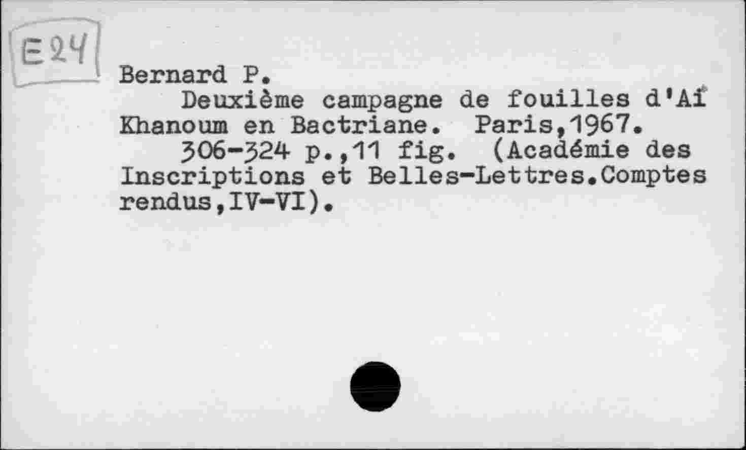 ﻿Bernard P.
Deuxième campagne de fouilles d’Ai Khanoum en Bactriane. Paris,1967.
506-^24 p.,11 fig. (Académie des Inscriptions et BeIles-Lettres.Comptes rendus,IV-VI)•